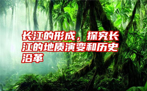 长江的形成，探究长江的地质演变和历史沿革