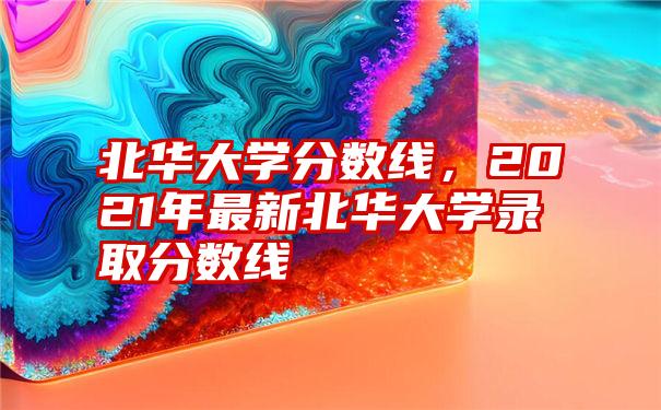 北华大学分数线，2021年最新北华大学录取分数线