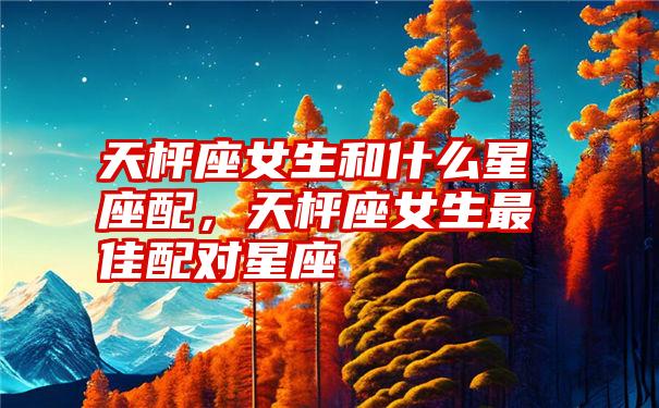 天枰座女生和什么星座配，天枰座女生最佳配对星座