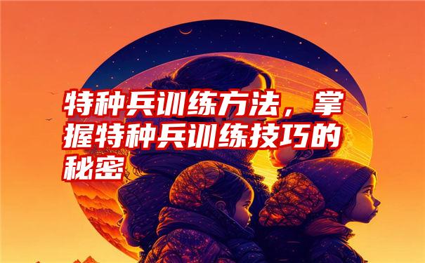 特种兵训练方法，掌握特种兵训练技巧的秘密