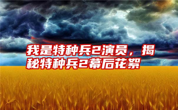 我是特种兵2演员，揭秘特种兵2幕后花絮