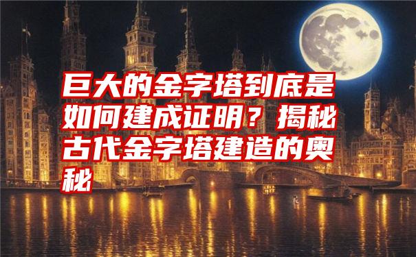 巨大的金字塔到底是如何建成证明？揭秘古代金字塔建造的奥秘