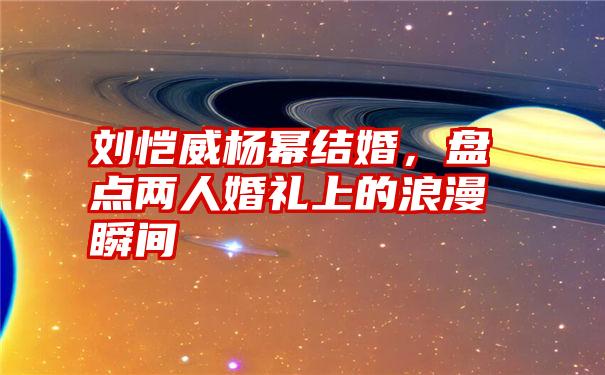 刘恺威杨幂结婚，盘点两人婚礼上的浪漫瞬间