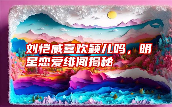 刘恺威喜欢颖儿吗，明星恋爱绯闻揭秘