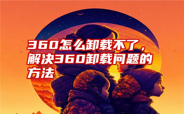 360怎么卸载不了，解决360卸载问题的方法