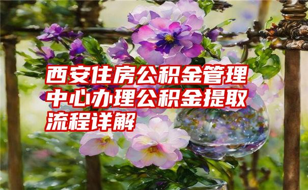 西安住房公积金管理中心办理公积金提取流程详解