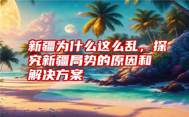 新疆为什么这么乱，探究新疆局势的原因和解决方案