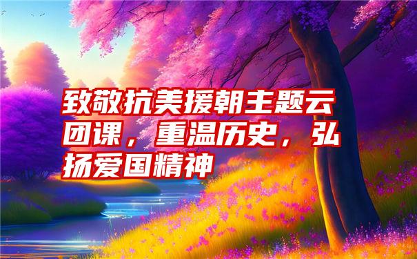 致敬抗美援朝主题云团课，重温历史，弘扬爱国精神