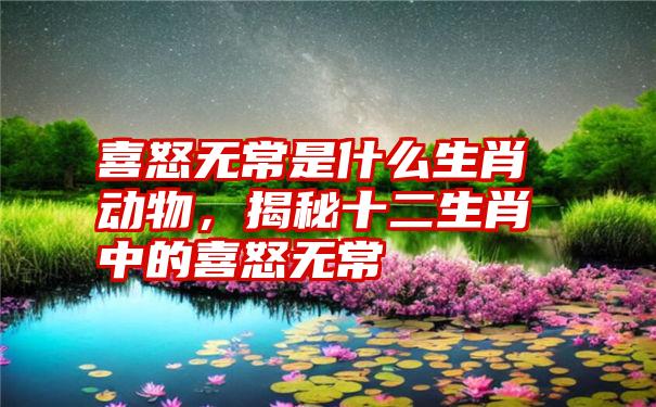 喜怒无常是什么生肖动物，揭秘十二生肖中的喜怒无常