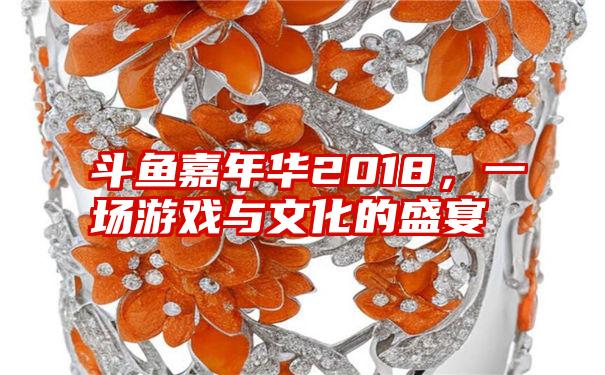 斗鱼嘉年华2018，一场游戏与文化的盛宴