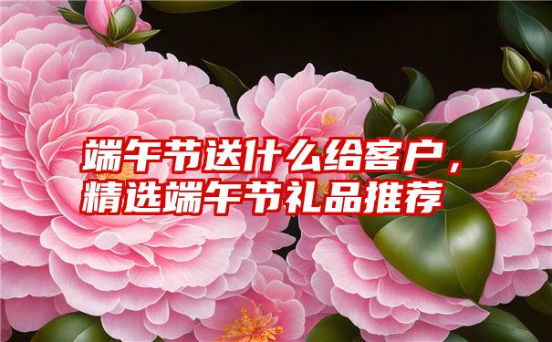 端午节送什么给客户，精选端午节礼品推荐