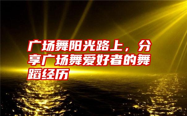 广场舞阳光路上，分享广场舞爱好者的舞蹈经历