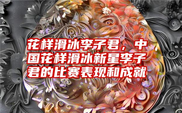 花样滑冰李子君，中国花样滑冰新星李子君的比赛表现和成就