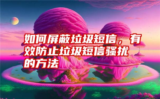 如何屏蔽垃圾短信，有效防止垃圾短信骚扰的方法