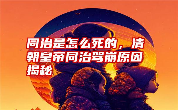 同治是怎么死的，清朝皇帝同治驾崩原因揭秘