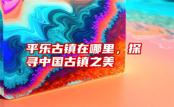 平乐古镇在哪里，探寻中国古镇之美