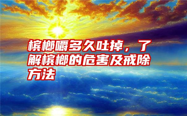 槟榔嚼多久吐掉，了解槟榔的危害及戒除方法