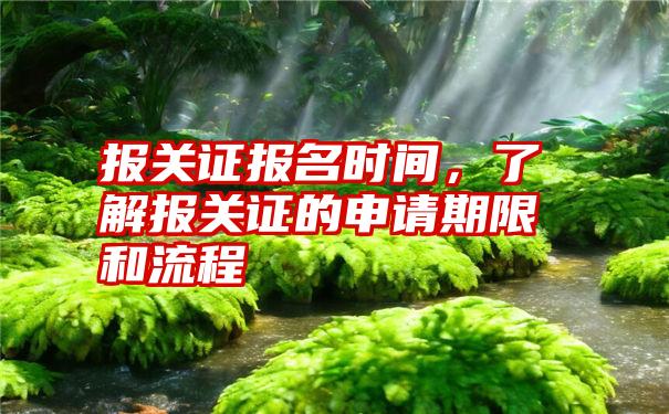 报关证报名时间，了解报关证的申请期限和流程