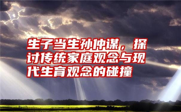 生子当生孙仲谋，探讨传统家庭观念与现代生育观念的碰撞