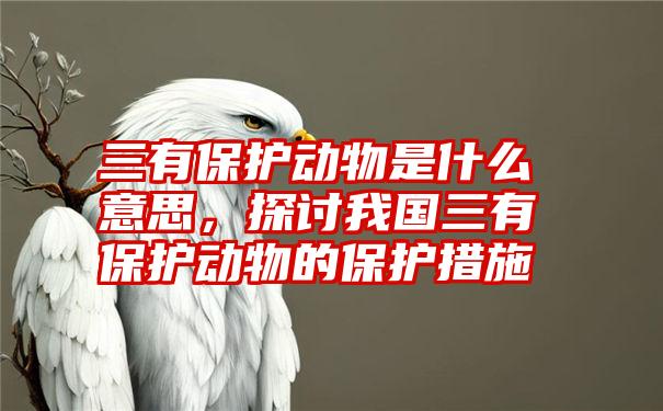 三有保护动物是什么意思，探讨我国三有保护动物的保护措施