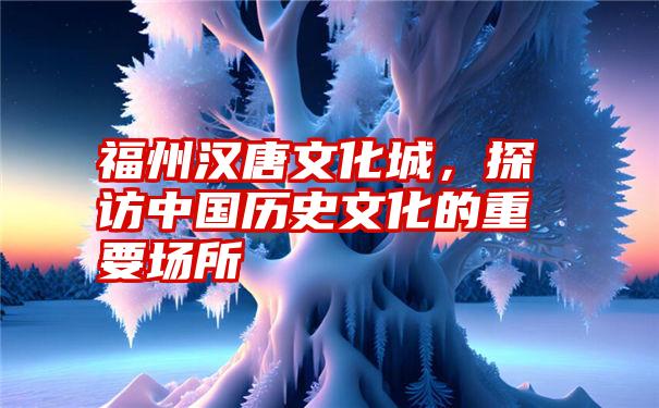 福州汉唐文化城，探访中国历史文化的重要场所