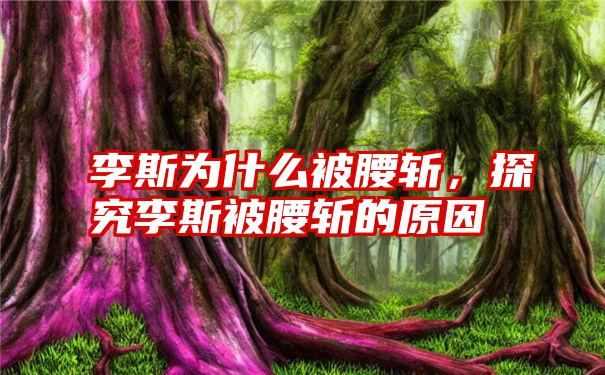 李斯为什么被腰斩，探究李斯被腰斩的原因