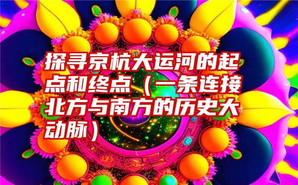 探寻京杭大运河的起点和终点（一条连接北方与南方的历史大动脉）