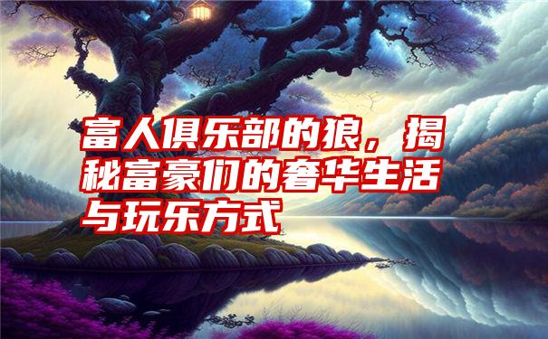 富人俱乐部的狼，揭秘富豪们的奢华生活与玩乐方式