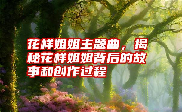 花样姐姐主题曲，揭秘花样姐姐背后的故事和创作过程