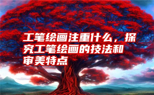 工笔绘画注重什么，探究工笔绘画的技法和审美特点