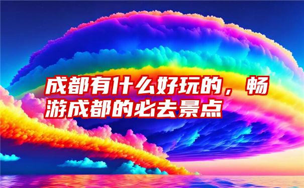 成都有什么好玩的，畅游成都的必去景点