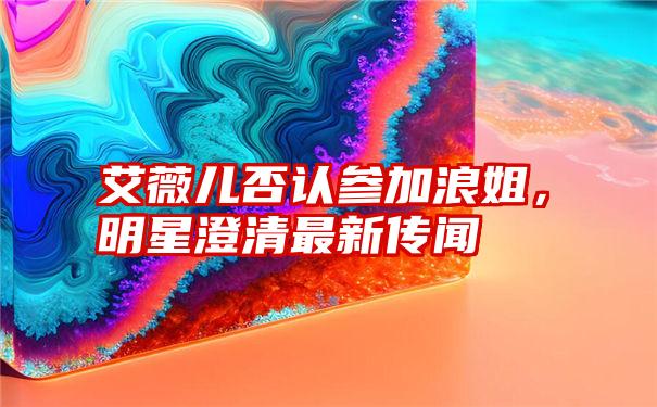 艾薇儿否认参加浪姐，明星澄清最新传闻