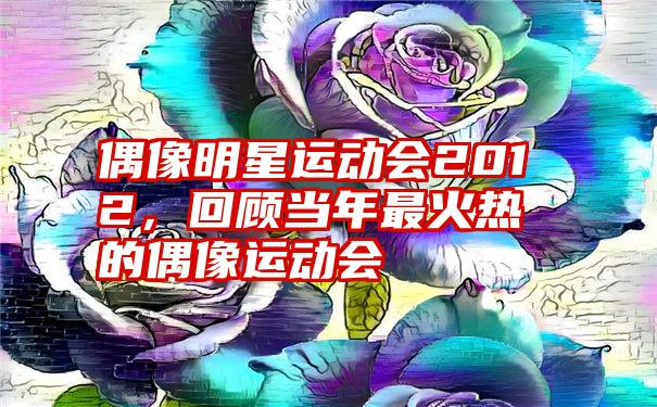 偶像明星运动会2012，回顾当年最火热的偶像运动会