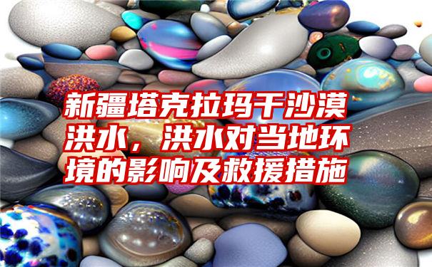 新疆塔克拉玛干沙漠洪水，洪水对当地环境的影响及救援措施