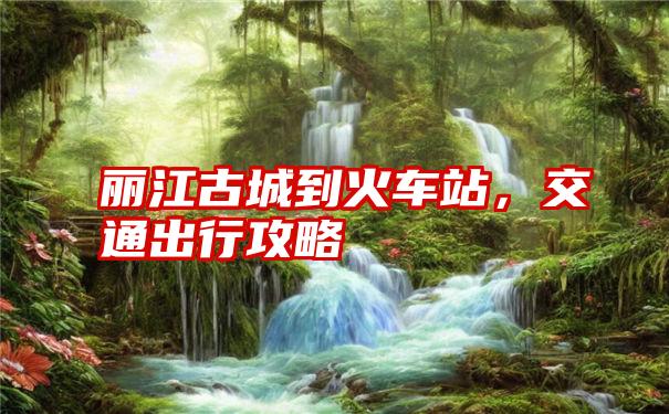 丽江古城到火车站，交通出行攻略