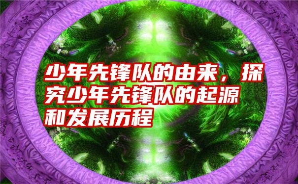 少年先锋队的由来，探究少年先锋队的起源和发展历程