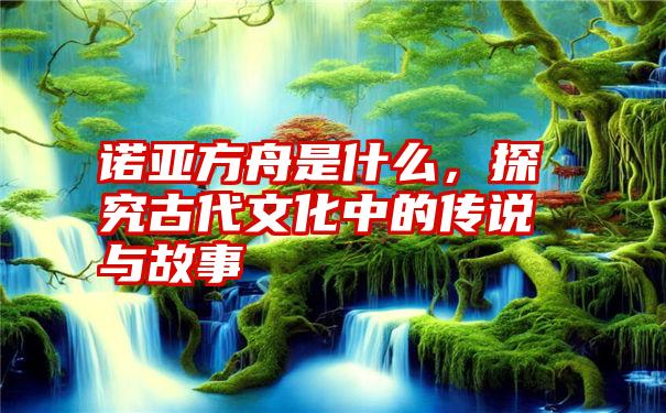 诺亚方舟是什么，探究古代文化中的传说与故事