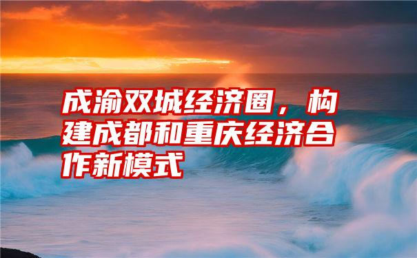 成渝双城经济圈，构建成都和重庆经济合作新模式