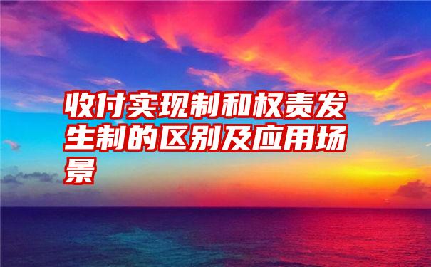 收付实现制和权责发生制的区别及应用场景