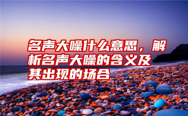 名声大噪什么意思，解析名声大噪的含义及其出现的场合