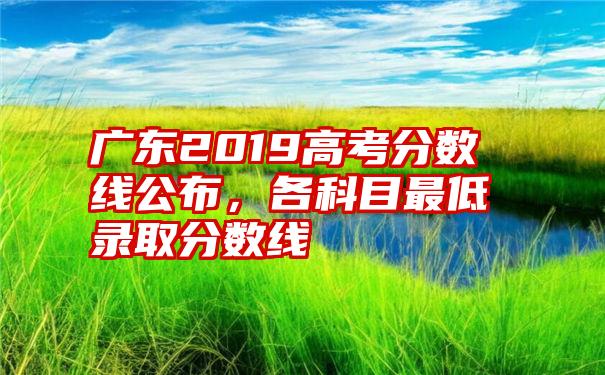 广东2019高考分数线公布，各科目最低录取分数线