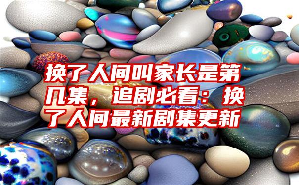 换了人间叫家长是第几集，追剧必看：换了人间最新剧集更新