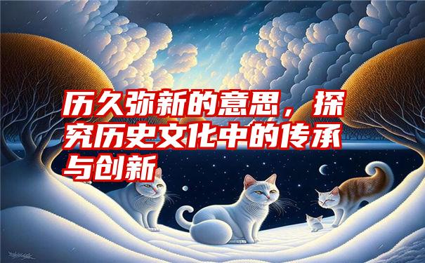 历久弥新的意思，探究历史文化中的传承与创新