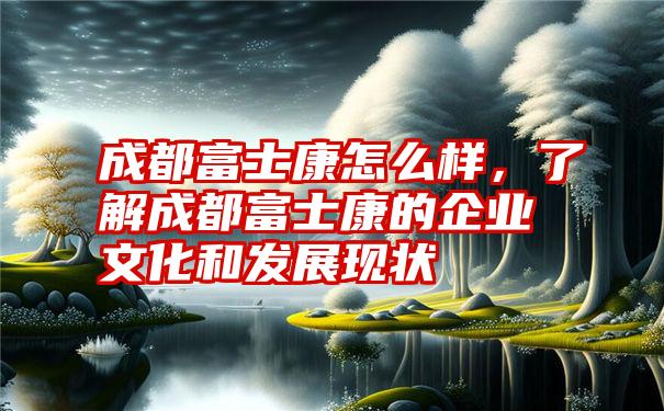 成都富士康怎么样，了解成都富士康的企业文化和发展现状