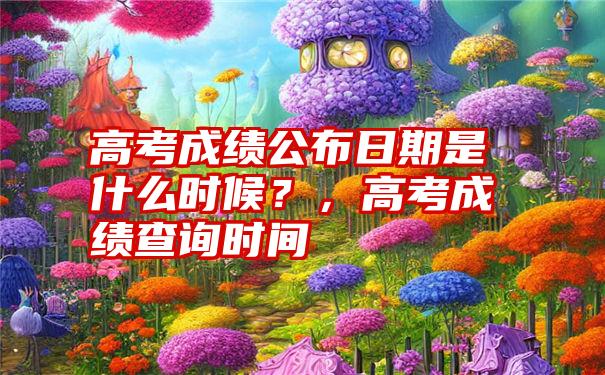 高考成绩公布日期是什么时候？，高考成绩查询时间