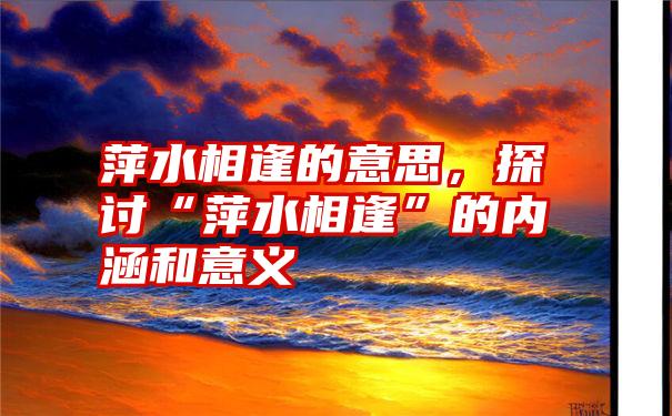 萍水相逢的意思，探讨“萍水相逢”的内涵和意义