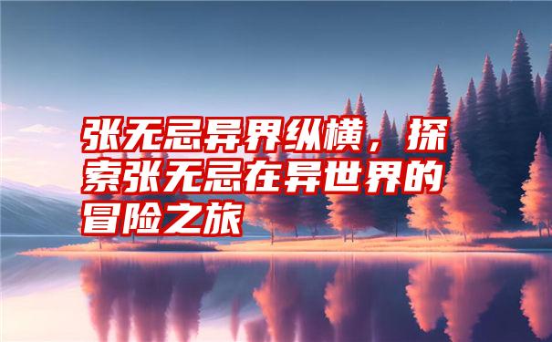 张无忌异界纵横，探索张无忌在异世界的冒险之旅