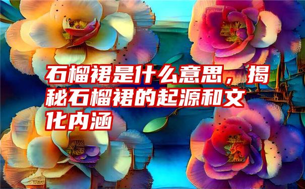 石榴裙是什么意思，揭秘石榴裙的起源和文化内涵