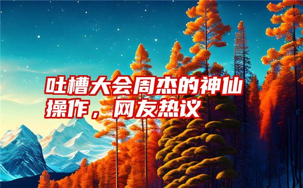 吐槽大会周杰的神仙操作，网友热议