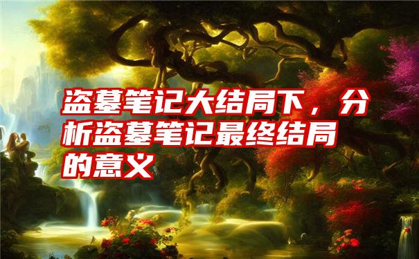 盗墓笔记大结局下，分析盗墓笔记最终结局的意义